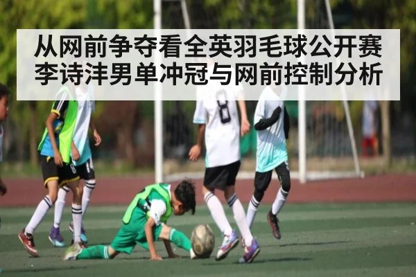 从网前争夺看全英羽毛球公开赛李诗沣男单冲冠与网前控制分析