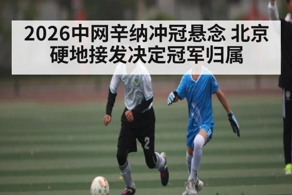 2026中网辛纳冲冠悬念 北京硬地接发决定冠军归属